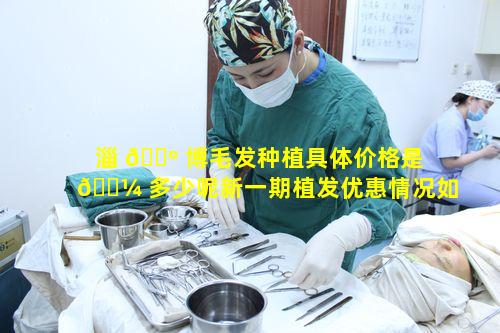 淄 🌺 博毛发种植具体价格是 🌼 多少呢新一期植发优惠情况如何查看呢